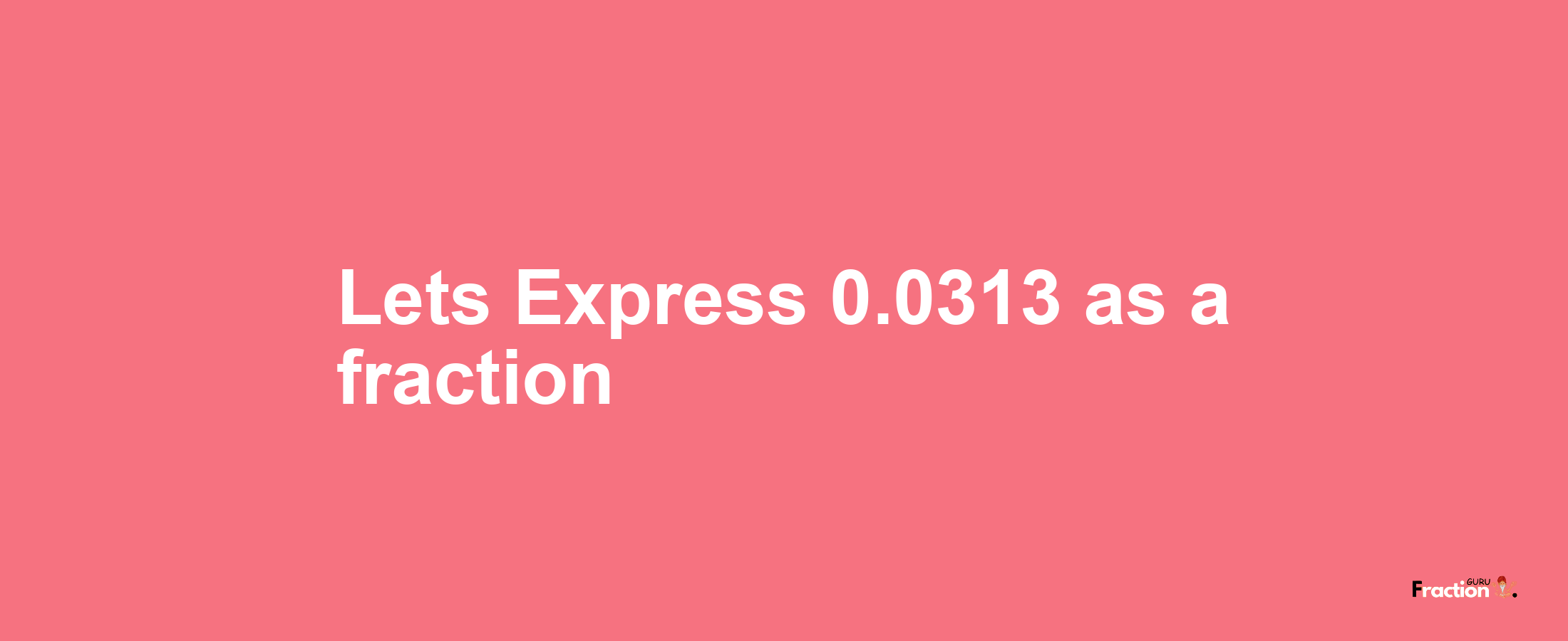 Lets Express 0.0313 as afraction